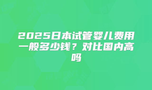 2025日本试管婴儿费用一般多少钱?对比国内高吗