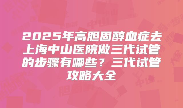 2025年高胆固醇血症去上海中山医院做三代试管的步骤有哪些？三代试管攻略大全