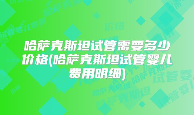 哈萨克斯坦试管需要多少价格(哈萨克斯坦试管婴儿费用明细)