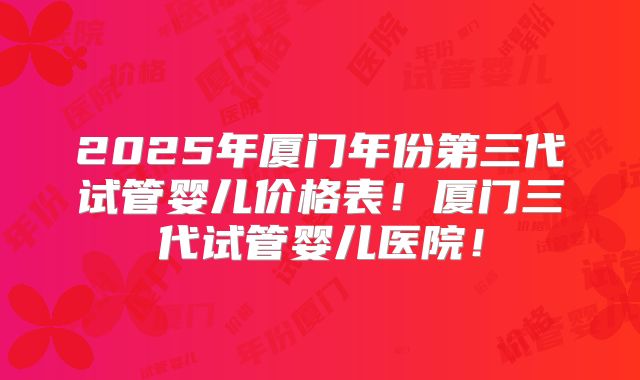 2025年厦门年份第三代试管婴儿价格表!厦门三代试管婴儿医院!