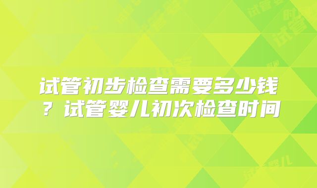试管初步检查需要多少钱？试管婴儿初次检查时间