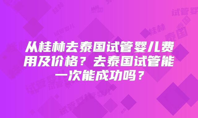 从桂林去泰国试管婴儿费用及价格?去泰国试管能一次能成功吗?