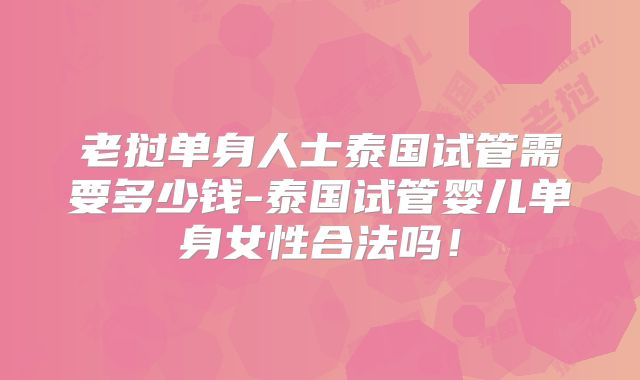 老挝单身人士泰国试管需要多少钱-泰国试管婴儿单身女性合法吗!