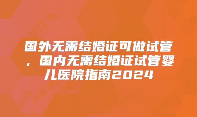 国外无需结婚证可做试管，国内无需结婚证试管婴儿医院指南2024