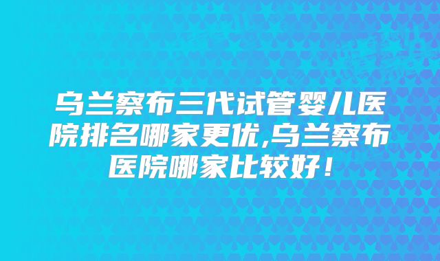乌兰察布三代试管婴儿医院排名哪家更优,乌兰察布医院哪家比较好！