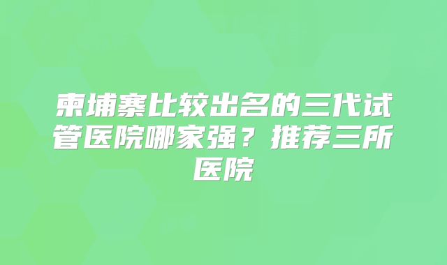 柬埔寨比较出名的三代试管医院哪家强?推荐三所医院