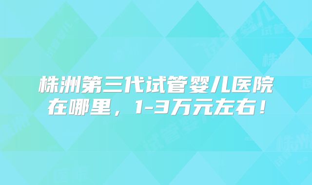 株洲第三代试管婴儿医院在哪里,1-3万元左右!