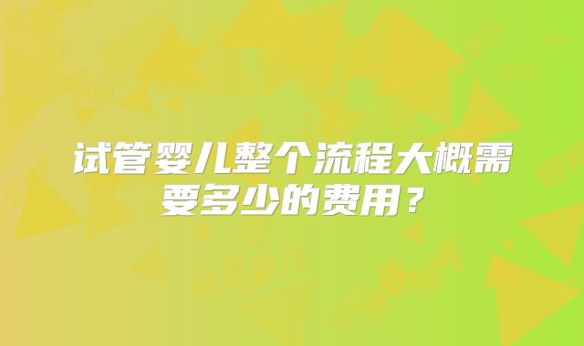 试管婴儿整个流程大概需要多少的费用?