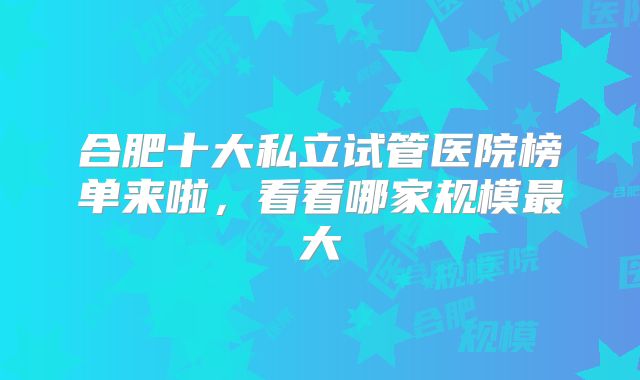 合肥十大私立试管医院榜单来啦，看看哪家规模最大