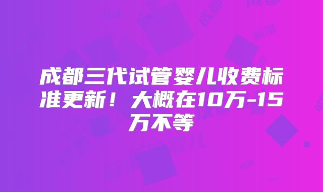 成都三代试管婴儿收费标准更新!大概在10万-15万不等