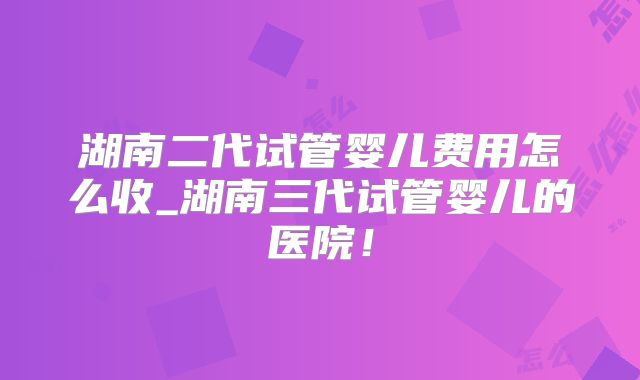湖南二代试管婴儿费用怎么收_湖南三代试管婴儿的医院!