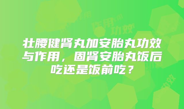 壮腰健肾丸加安胎丸功效与作用,固肾安胎丸饭后吃还是饭前吃?