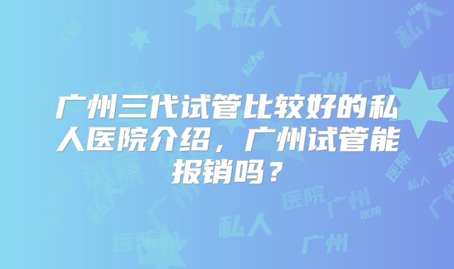 广州三代试管比较好的私人医院介绍，广州试管能报销吗？