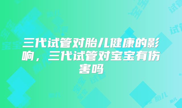 三代试管对胎儿健康的影响，三代试管对宝宝有伤害吗