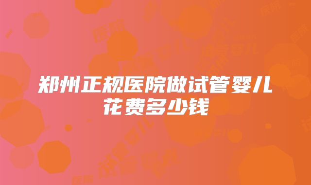 郑州正规医院做试管婴儿花费多少钱