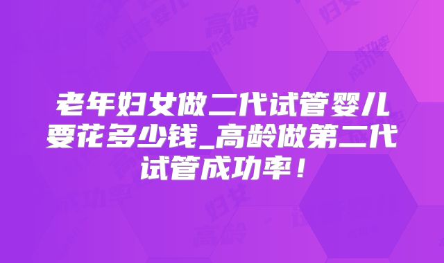 老年妇女做二代试管婴儿要花多少钱_高龄做第二代试管成功率！