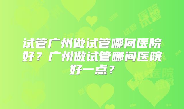 试管广州做试管哪间医院好？广州做试管哪间医院好一点？