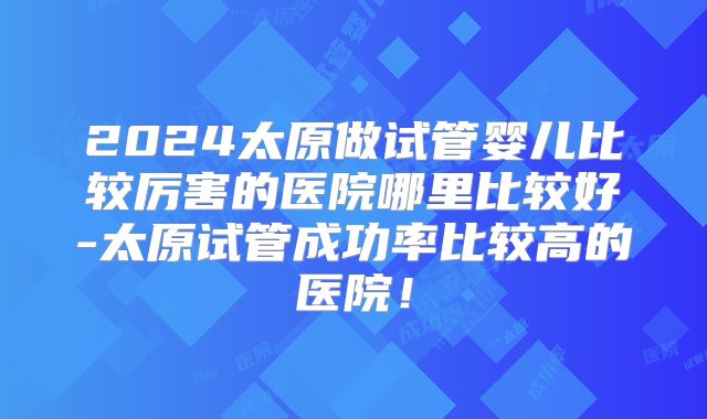 2024太原做试管婴儿比较厉害的医院哪里比较好-太原试管成功率比较高的医院！