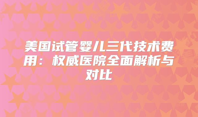 美国试管婴儿三代技术费用:权威医院全面解析与对比