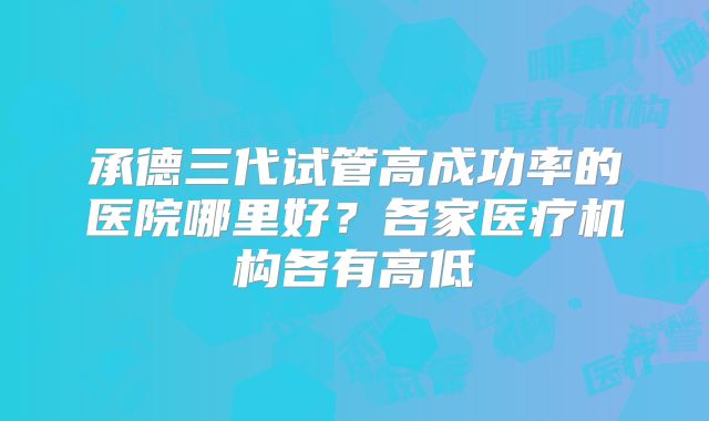 承德三代试管高成功率的医院哪里好？各家医疗机构各有高低