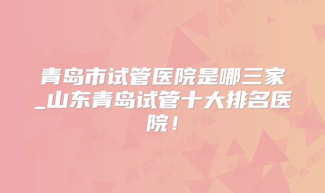 青岛市试管医院是哪三家_山东青岛试管十大排名医院！