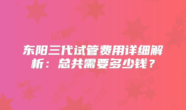 东阳三代试管费用详细解析：总共需要多少钱？