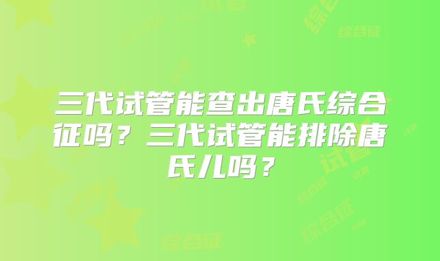 三代试管能查出唐氏综合征吗？三代试管能排除唐氏儿吗？