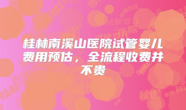 桂林南溪山医院试管婴儿费用预估，全流程收费并不贵