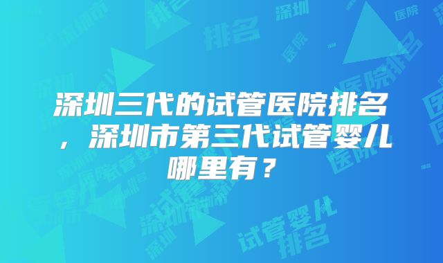 深圳三代的试管医院排名,深圳市第三代试管婴儿哪里有?