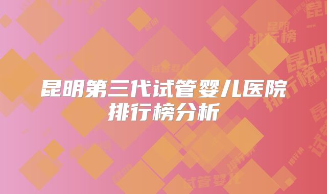 昆明第三代试管婴儿医院排行榜分析