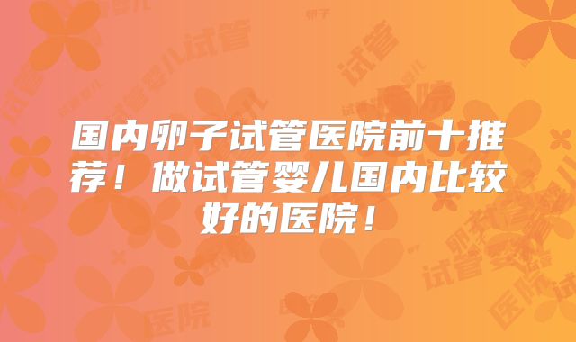 国内卵子试管医院前十推荐！做试管婴儿国内比较好的医院！
