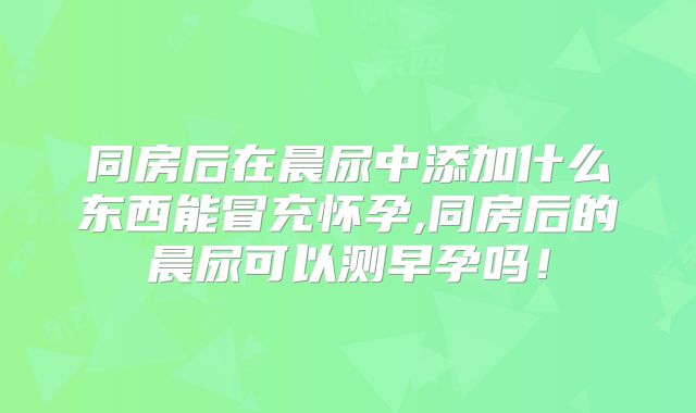同房后在晨尿中添加什么东西能冒充怀孕,同房后的晨尿可以测早孕吗！