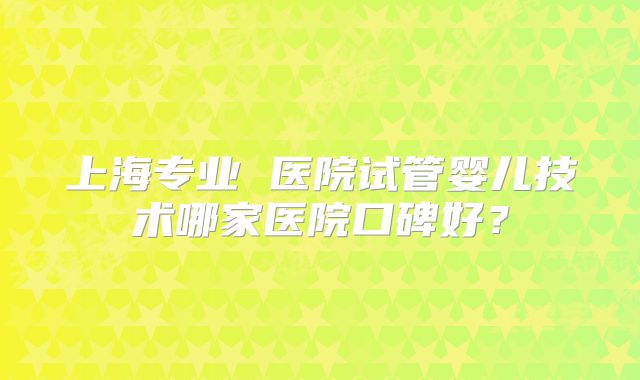 上海专业 医院试管婴儿技术哪家医院口碑好？
