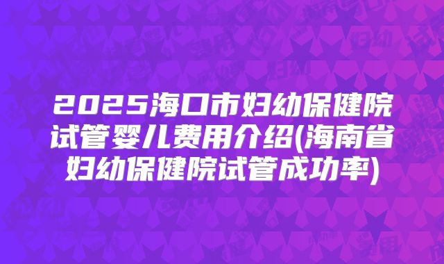 2025海口市妇幼保健院试管婴儿费用介绍(海南省妇幼保健院试管成功率)