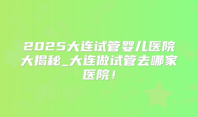 2025大连试管婴儿医院大揭秘_大连做试管去哪家医院！