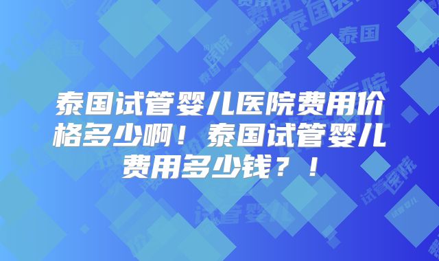 泰国试管婴儿医院费用价格多少啊！泰国试管婴儿费用多少钱？！
