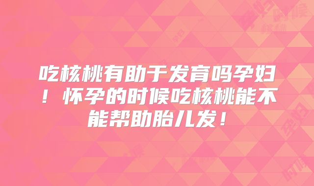 吃核桃有助于发育吗孕妇！怀孕的时候吃核桃能不能帮助胎儿发！