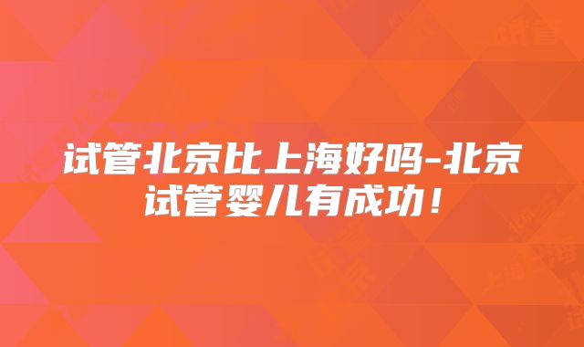 试管北京比上海好吗-北京试管婴儿有成功！