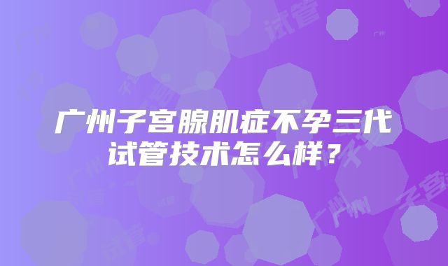 广州子宫腺肌症不孕三代试管技术怎么样?