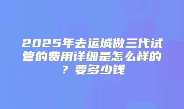 2025年去运城做三代试管的费用详细是怎么样的？要多少钱