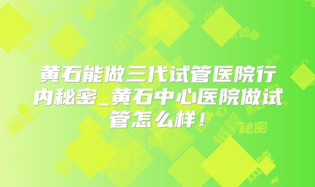 黄石能做三代试管医院行内秘密_黄石中心医院做试管怎么样！