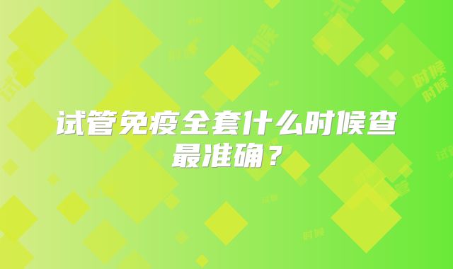 试管免疫全套什么时候查最准确？