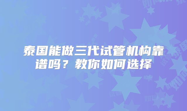 泰国能做三代试管机构靠谱吗?教你如何选择