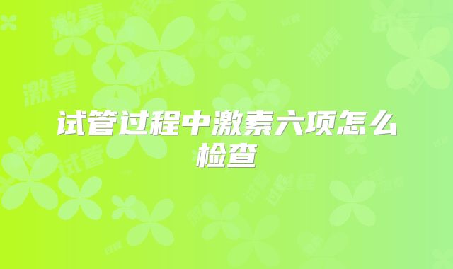 试管过程中激素六项怎么检查