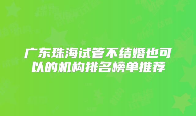 广东珠海试管不结婚也可以的机构排名榜单推荐