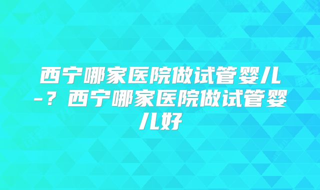 西宁哪家医院做试管婴儿-?西宁哪家医院做试管婴儿好