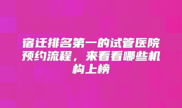 宿迁排名第一的试管医院预约流程,来看看哪些机构上榜