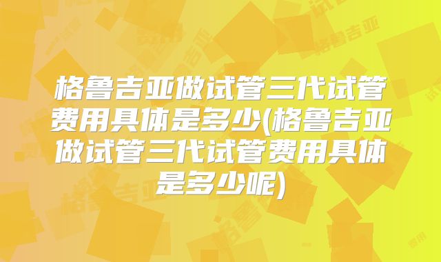 格鲁吉亚做试管三代试管费用具体是多少(格鲁吉亚做试管三代试管费用具体是多少呢)