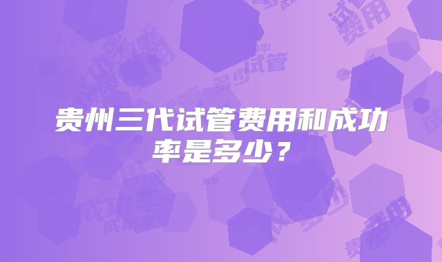 贵州三代试管费用和成功率是多少？