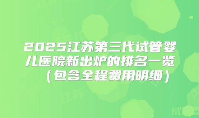 2025江苏第三代试管婴儿医院新出炉的排名一览（包含全程费用明细）